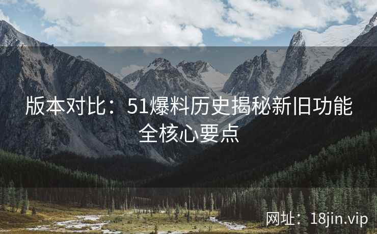 版本对比：51爆料历史揭秘新旧功能全核心要点