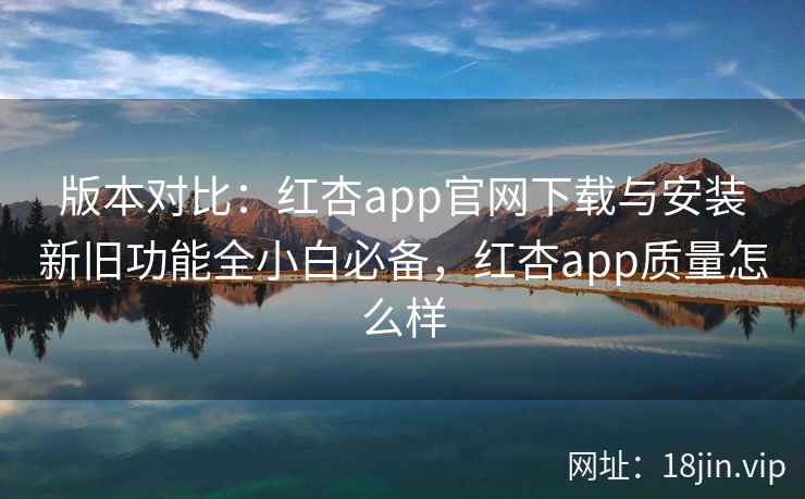 版本对比：红杏app官网下载与安装新旧功能全小白必备，红杏app质量怎么样