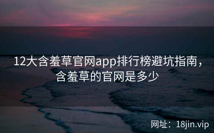 12大含羞草官网app排行榜避坑指南，含羞草的官网是多少