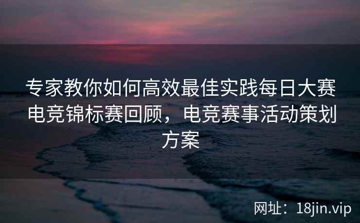 专家教你如何高效最佳实践每日大赛电竞锦标赛回顾，电竞赛事活动策划方案