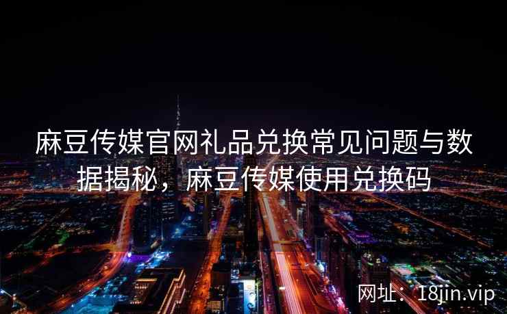 麻豆传媒官网礼品兑换常见问题与数据揭秘，麻豆传媒使用兑换码