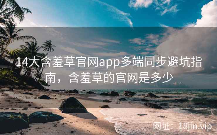 14大含羞草官网app多端同步避坑指南，含羞草的官网是多少