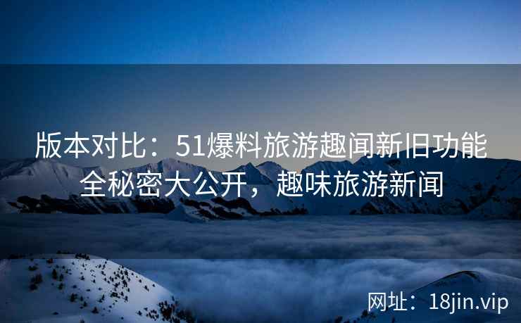 版本对比：51爆料旅游趣闻新旧功能全秘密大公开，趣味旅游新闻