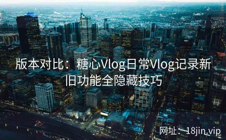 版本对比：糖心Vlog日常Vlog记录新旧功能全隐藏技巧
