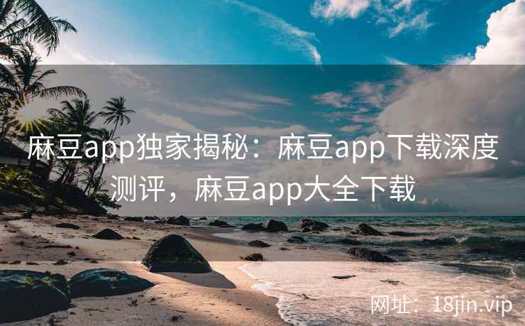 麻豆app独家揭秘：麻豆app下载深度测评，麻豆app大全下载