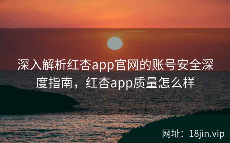 深入解析红杏app官网的账号安全深度指南，红杏app质量怎么样