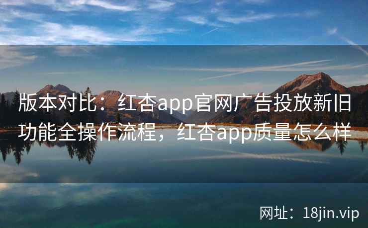 版本对比：红杏app官网广告投放新旧功能全操作流程，红杏app质量怎么样