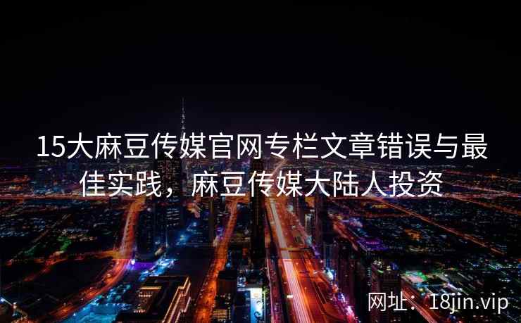 15大麻豆传媒官网专栏文章错误与最佳实践，麻豆传媒大陆人投资