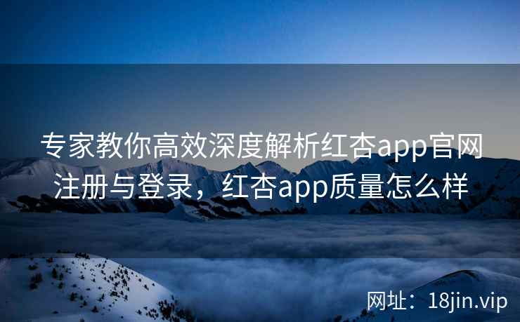 专家教你高效深度解析红杏app官网注册与登录，红杏app质量怎么样