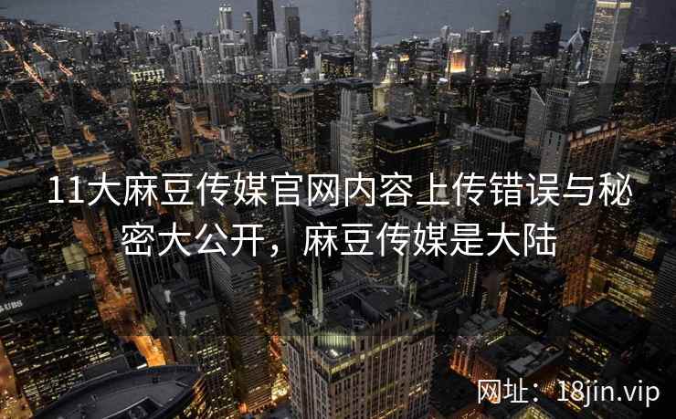 11大麻豆传媒官网内容上传错误与秘密大公开，麻豆传媒是大陆