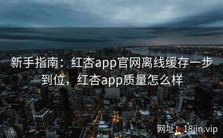 新手指南：红杏app官网离线缓存一步到位，红杏app质量怎么样