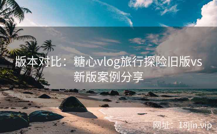 版本对比：糖心vlog旅行探险旧版vs新版案例分享