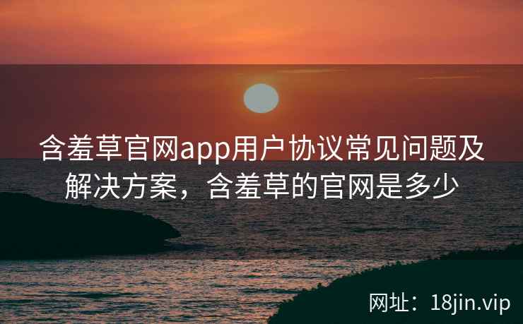 含羞草官网app用户协议常见问题及解决方案，含羞草的官网是多少