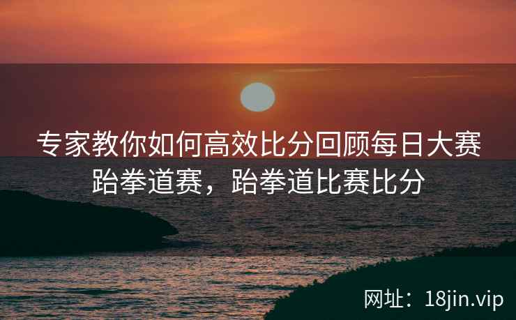 专家教你如何高效比分回顾每日大赛跆拳道赛，跆拳道比赛比分