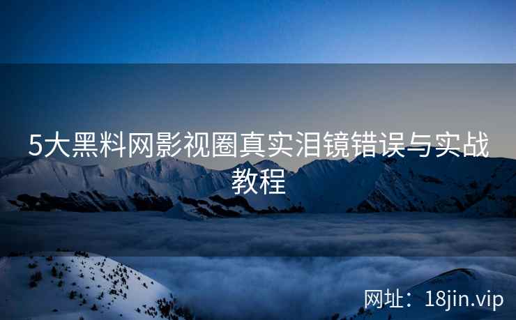 5大黑料网影视圈真实泪镜错误与实战教程