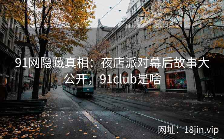 91网隐藏真相：夜店派对幕后故事大公开，91club是啥
