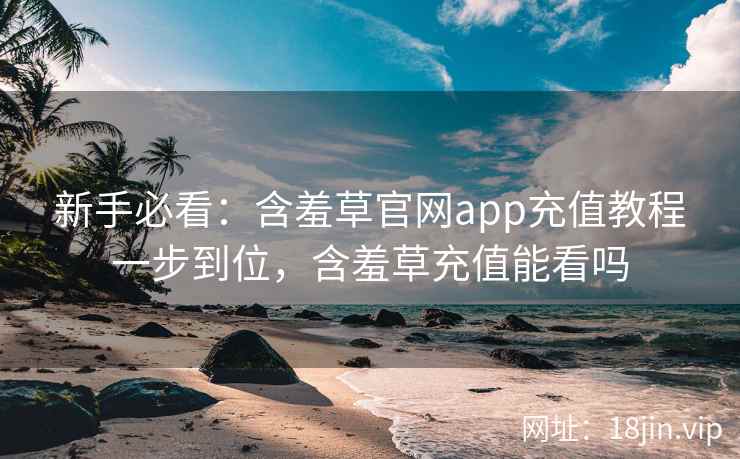 新手必看：含羞草官网app充值教程一步到位，含羞草充值能看吗