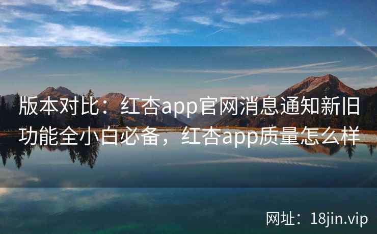 版本对比：红杏app官网消息通知新旧功能全小白必备，红杏app质量怎么样