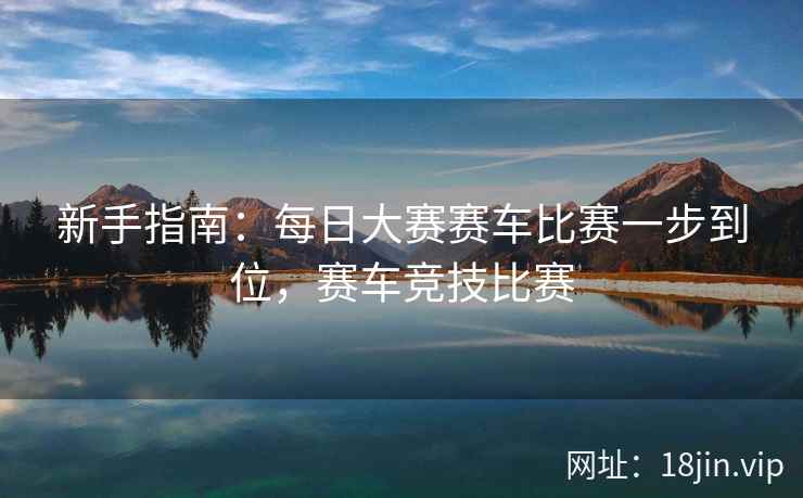 新手指南：每日大赛赛车比赛一步到位，赛车竞技比赛