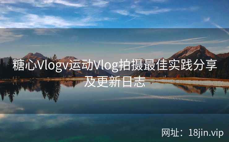 糖心Vlogv运动Vlog拍摄最佳实践分享及更新日志