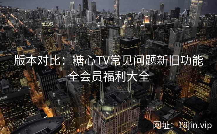 版本对比：糖心TV常见问题新旧功能全会员福利大全