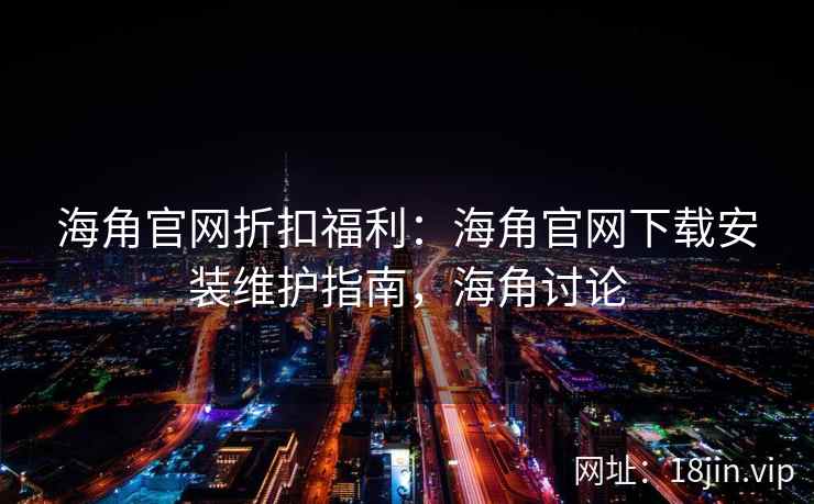 海角官网折扣福利：海角官网下载安装维护指南，海角讨论