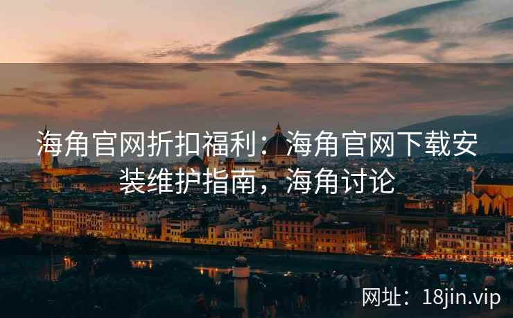 海角官网折扣福利：海角官网下载安装维护指南，海角讨论
