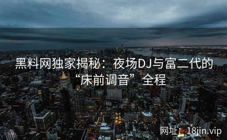 黑料网独家揭秘：夜场DJ与富二代的“床前调音”全程