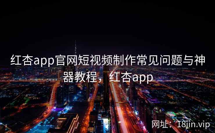 红杏app官网短视频制作常见问题与神器教程，红杏app
