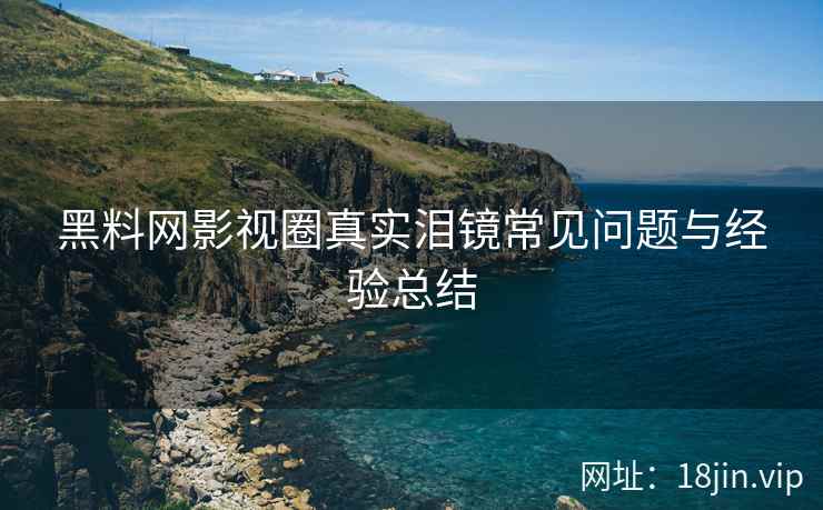 黑料网影视圈真实泪镜常见问题与经验总结