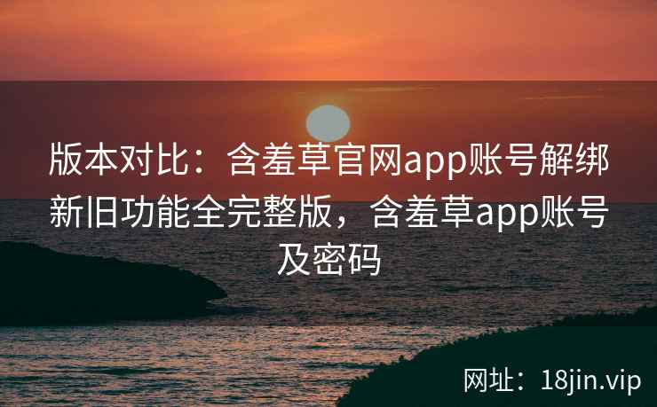 版本对比：含羞草官网app账号解绑新旧功能全完整版，含羞草app账号及密码